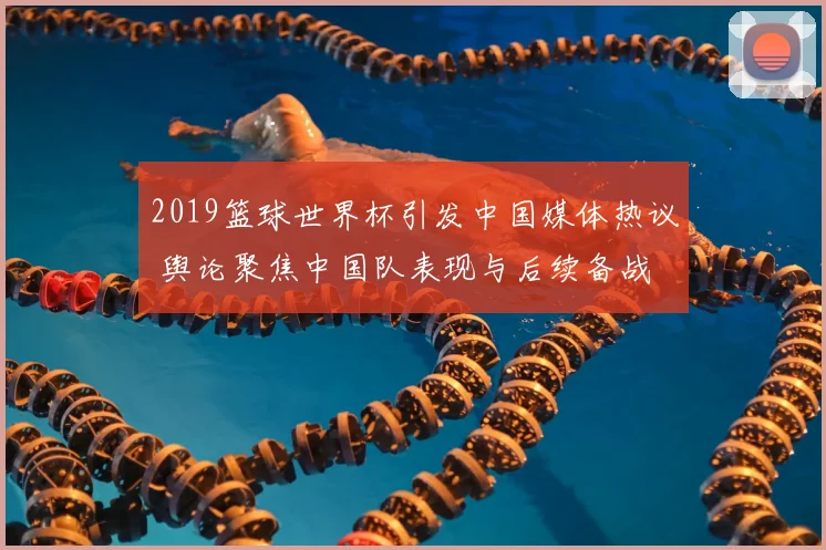 2019篮球世界杯引发中国媒体热议 舆论聚焦中国队表现与后续备战