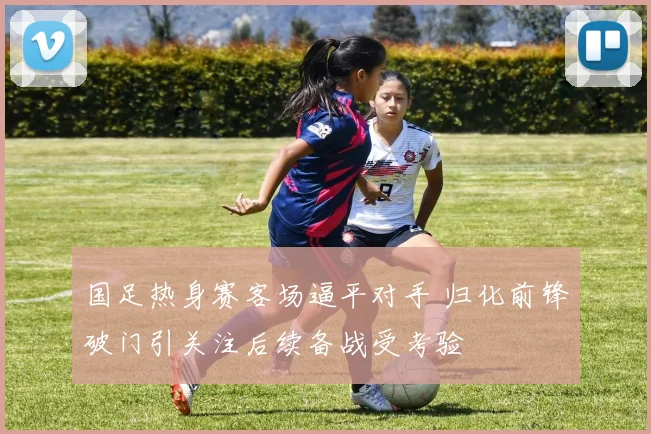 国足热身赛客场逼平对手 归化前锋破门引关注后续备战受考验