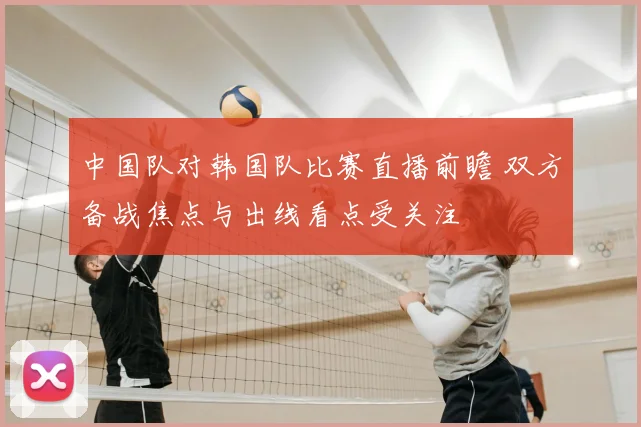 中国队对韩国队比赛直播前瞻 双方备战焦点与出线看点受关注
