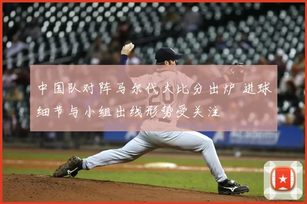 中国队对阵马尔代夫比分出炉 进球细节与小组出线形势受关注