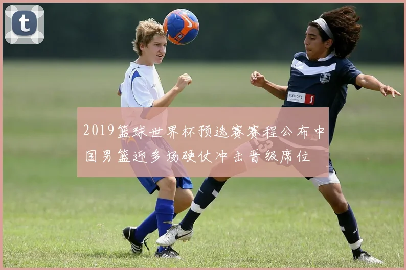 2019篮球世界杯预选赛赛程公布中国男篮迎多场硬仗冲击晋级席位