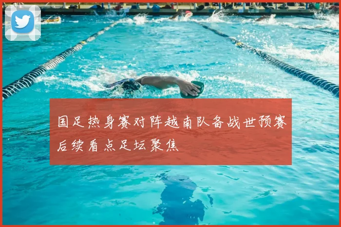 国足热身赛对阵越南队备战世预赛后续看点足坛聚焦