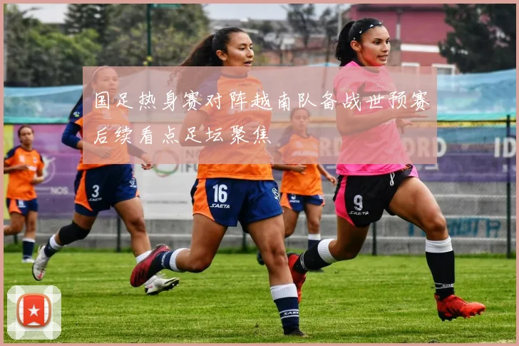 国足热身赛对阵越南队备战世预赛后续看点足坛聚焦