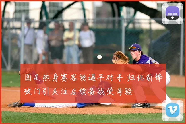 国足热身赛客场逼平对手 归化前锋破门引关注后续备战受考验
