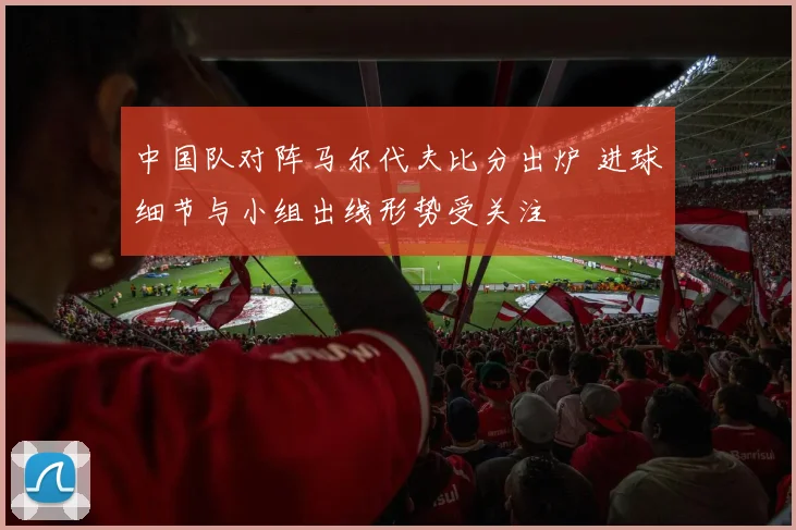 中国队对阵马尔代夫比分出炉 进球细节与小组出线形势受关注