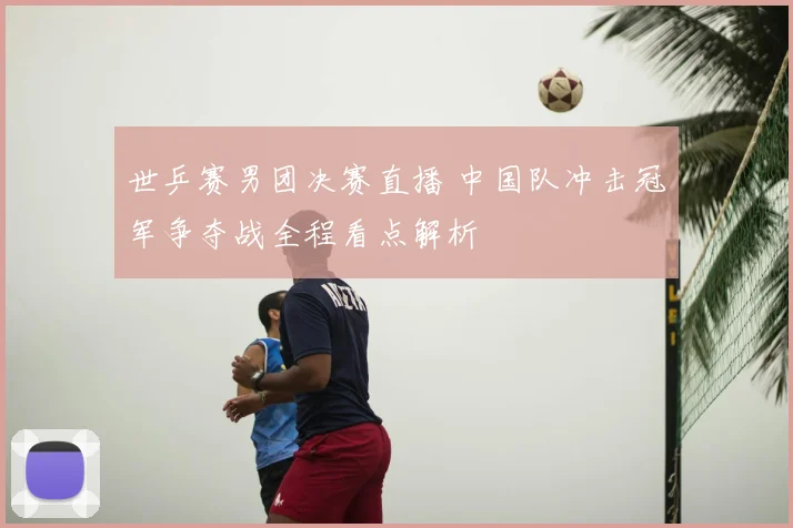 世乒赛男团决赛直播 中国队冲击冠军争夺战全程看点解析