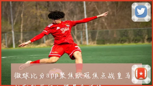 微球比分app聚焦欧冠焦点战皇马逆转取胜晋级八强悬念延续