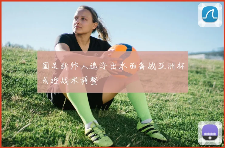 国足新帅人选浮出水面备战亚洲杯或迎战术调整
